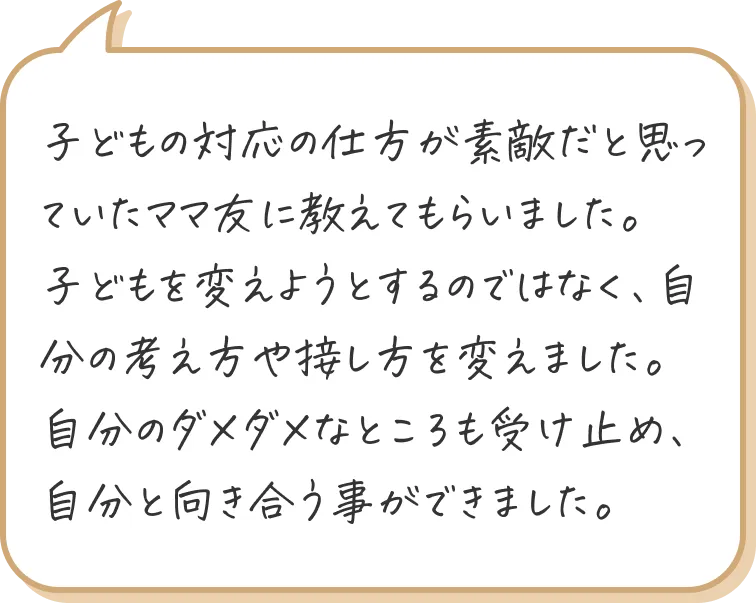 子どもの対応の仕方が素敵だと思っていたママ友に教えてもらいました。
子どもを変えようとするのではなく、自分の考え方や接し方を変えました。自分のダメダメなところも受け止め、自分と向き合う事ができました。