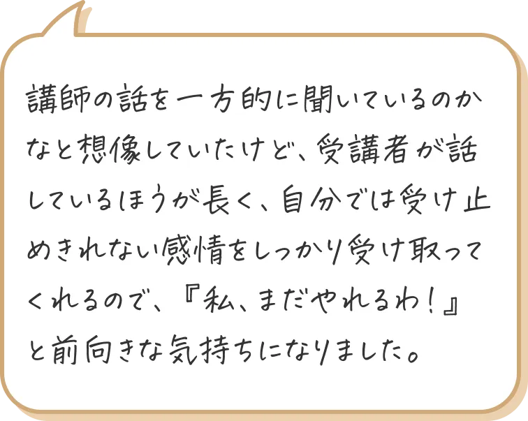 講師の話を一方的に聞いているのかなと想像していたけど、受講者が話しているほうが長く、自分では受け止めきれない感情をしっかり受け取ってくれるので、『私、まだやれるわ！』と前向きな気持ちになりました。