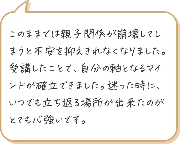 このままでは親子関係が崩壊してしまうと不安を抑えきれなくなりました。
受講したことで、自分の軸となるマインドが確立できました。迷った時に、いつでも立ち返る場所が出来たのがとても心強いです。