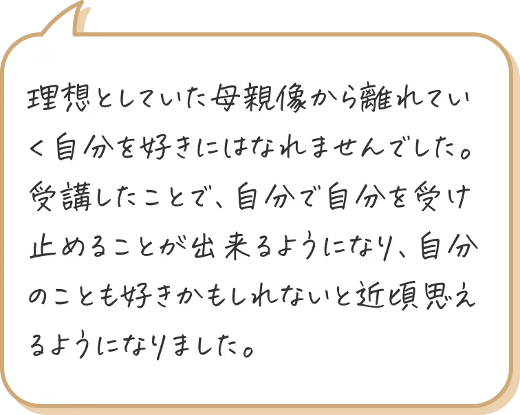 理想としていた母親像から離れていく自分を好きにはなれませんでした。 受講したことで、自分で自分を受け止めることが出来るようになり、自分のことも好きかもしれないと近頃思えるようになりました。