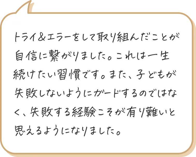 トライ&エラーをして取り組んだことが自信に繋がりました。これは一生続けたい習慣です。また、子どもが失敗しないようにガードするのではなく、失敗する経験こそが有り難いと思えるようになりました。
