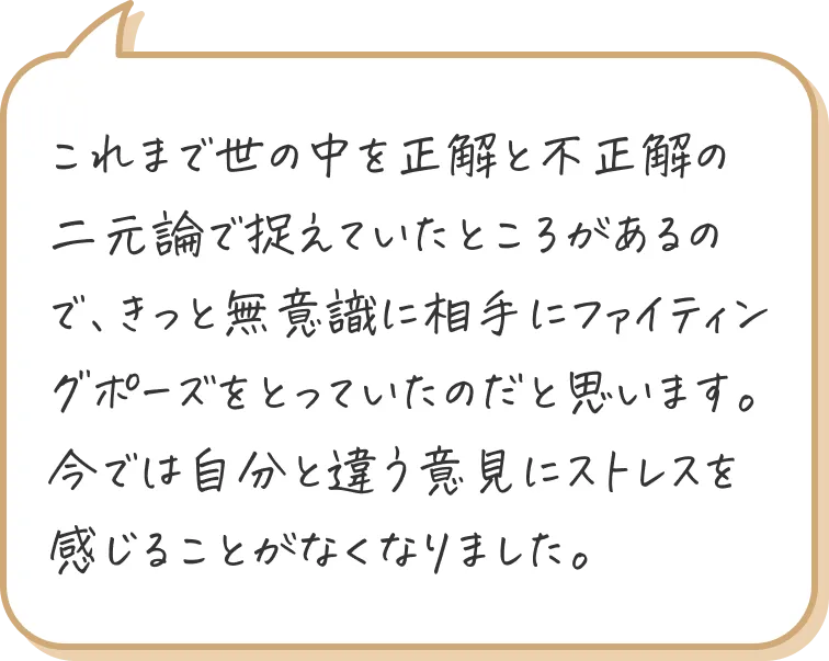 これまで世の中を正解と不正解の二元論で捉えていたところがあるので、きっと無意識に相手にファイティングポーズをとっていたのだと思います。
今では自分と違う意見にストレスを感じることがなくなりました。
